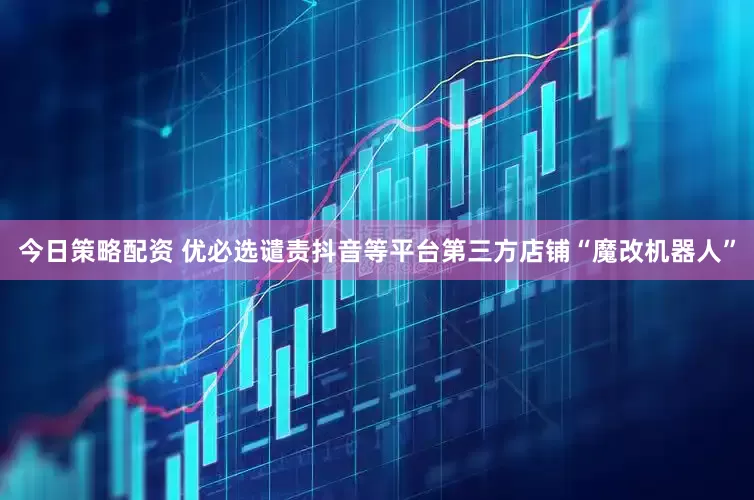 今日策略配资 优必选谴责抖音等平台第三方店铺“魔改机器人”