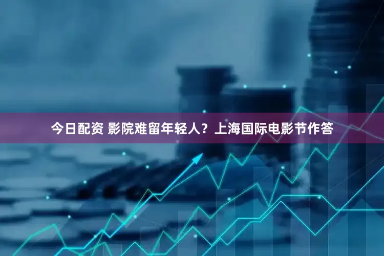 今日配资 影院难留年轻人？上海国际电影节作答
