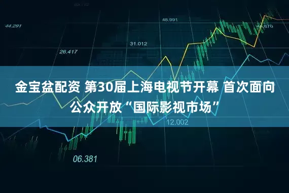 金宝盆配资 第30届上海电视节开幕 首次面向公众开放“国际影视市场”