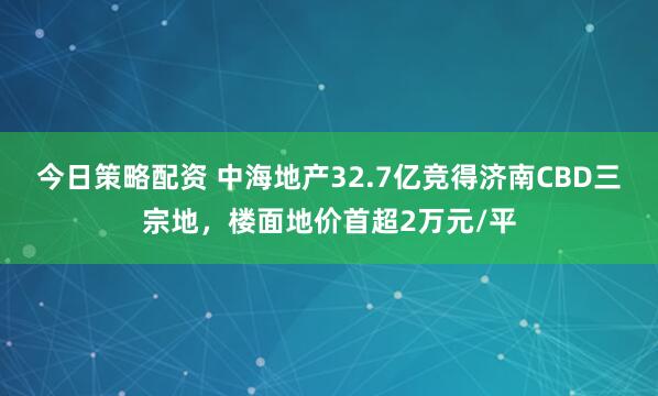 今日策略配资 中海地产32.7亿竞得济南CBD三宗地，楼面地价首超2万元/平