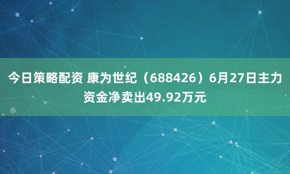 今日策略配资 康为世纪（688426）6月27日主力资金净卖出49.92万元