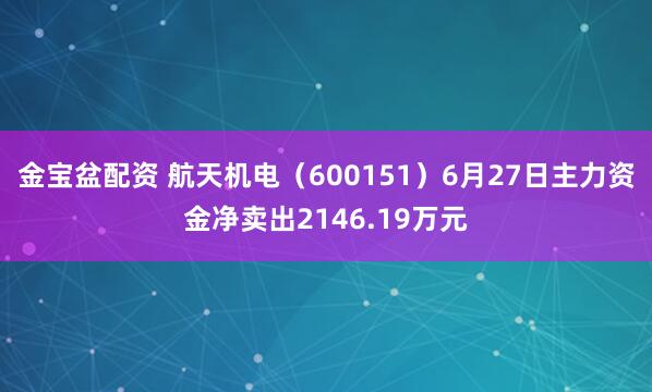 金宝盆配资 航天机电（600151）6月27日主力资金净卖出2146.19万元