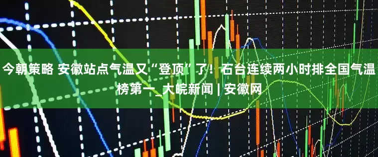 今朝策略 安徽站点气温又“登顶”了！石台连续两小时排全国气温榜第一_大皖新闻 | 安徽网