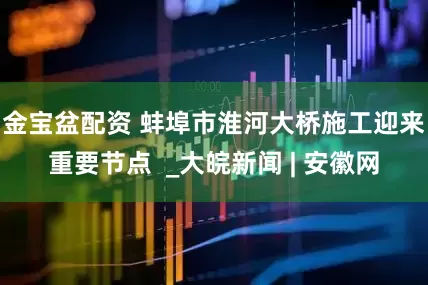 金宝盆配资 蚌埠市淮河大桥施工迎来重要节点  _大皖新闻 | 安徽网
