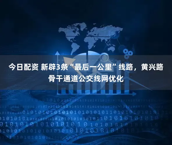 今日配资 新辟3条“最后一公里”线路，黄兴路骨干通道公交线网优化