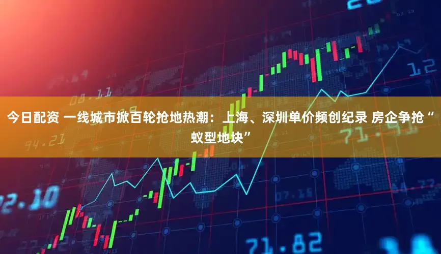 今日配资 一线城市掀百轮抢地热潮：上海、深圳单价频创纪录 房企争抢“蚁型地块”
