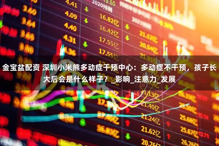 金宝盆配资 深圳小米熊多动症干预中心：多动症不干预，孩子长大后会是什么样子？_影响_注意力_发展