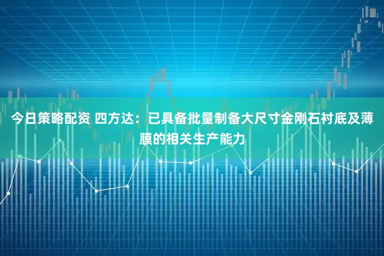 今日策略配资 四方达：已具备批量制备大尺寸金刚石衬底及薄膜的相关生产能力