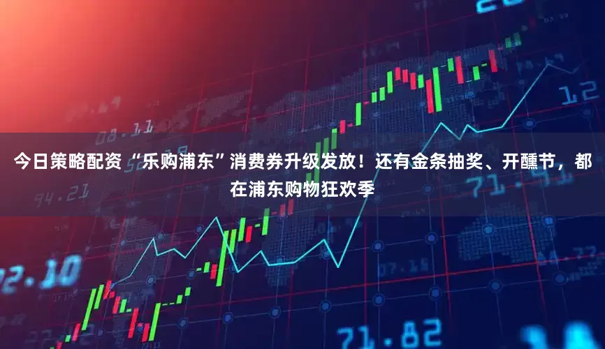 今日策略配资 “乐购浦东”消费券升级发放！还有金条抽奖、开醺节，都在浦东购物狂欢季