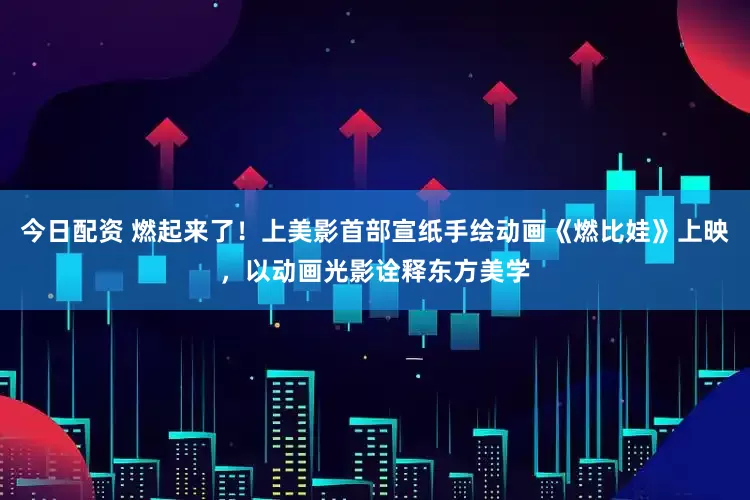 今日配资 燃起来了！上美影首部宣纸手绘动画《燃比娃》上映，以动画光影诠释东方美学