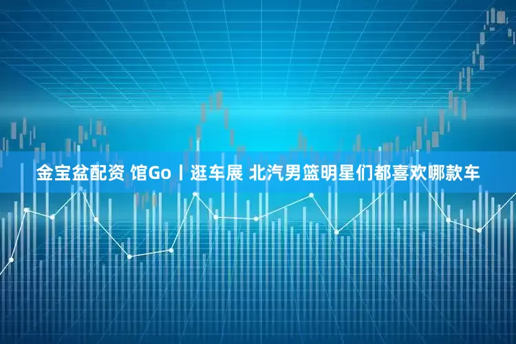 金宝盆配资 馆Go丨逛车展 北汽男篮明星们都喜欢哪款车