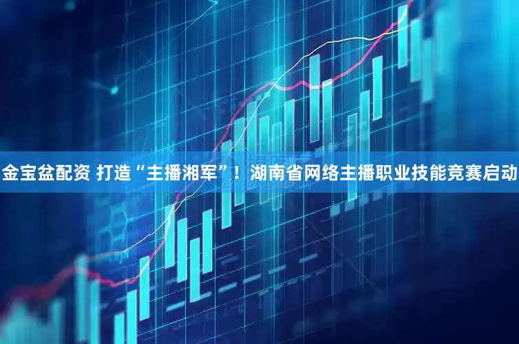 金宝盆配资 打造“主播湘军”！湖南省网络主播职业技能竞赛启动